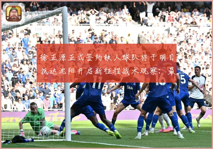 徐正源正式签约铁人球队将于明日抵达沈阳开启新征程战术观察：最新赛事动态与深度分析