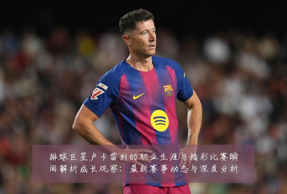 排球巨星卢卡雷利的职业生涯与精彩比赛瞬间解析成长观察:最新赛事动态与深度分析